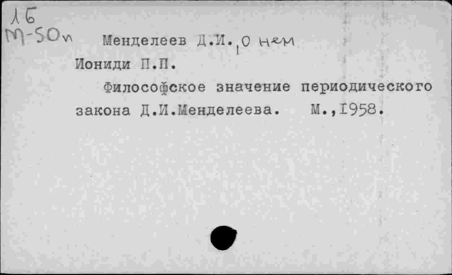 ﻿1 V* Менделеев Д.И. О н^м Иониди П.П.
Философское значение периодического закона Д,И.Менделеева. М.,1958«